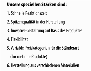 Unsere speziellen St�rken sind: 1. Schnelle Reaktionszeit 2. Spitzenqualit�t in der Herstellung 3. Inovative Gestaltung auf Basis des Produktes 4. Flexibilit�t 5. Variable Preiskategorien f�r die St�nderart (f�r mehrere Produkte) 6. Herstellung aus verschiedenen Materialien